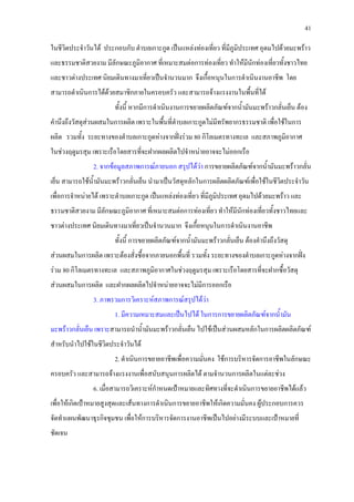 41
ในชีวิตประจําวันได ประกอบกับ ตําบลเกาะกูด เปนแหลงทองเที่ยว ที่มีภูมิประเทศ อุดมไปดวยมะพราว
และธรรมชาติสวยงาม มีลักษณะภูมิอากาศ ที่เหมาะสมตอการทองเที่ยว ทําใหมีนักทองเที่ยวทั้งชาวไทย
และชาวตางประเทศ นิยมเดินทางมาเที่ยวเปนจํานวนมาก จึงเกื้อหนุนในการดําเนินงานอาชีพ โดย
สามารถดําเนินการไดดวยสมาชิกภายในครอบครัว และสามารถจางแรงงานในพื้นที่ได
ทั้งนี้ หากมีการดําเนินงานการขยายผลิตภัณฑจากน้ํามันมะพราวกลั่นเย็น ตอง
คํานึงถึงวัสดุสวนผสมในการผลิต เพราะในพื้นที่ตําบลเกาะกูดไมมีทรัพยากรธรรมชาติ เพื่อใชในการ
ผลิต รวมทั้ง ระยะทางของตําบลเกาะกูดหางจากฝงรวม 80 กิโลเมตรทางทะเล และสภาพภูมิอากาศ
ในชวงฤดูมรสุม เพราะเรือโดยสารที่จะฝากผลผลิตไปจําหนายอาจจะไมออกเรือ
2. จากขอมูลสภาพการณภายนอก สรุปไดวา การขยายผลิตภัณฑจากน้ํามันมะพราวกลั่น
เย็น สามารถใชน้ํามันมะพราวกลั่นเย็น นํามาเปนวัสดุหลักในการผลิตผลิตภัณฑเพื่อใชในชีวิตประจําวัน
เพื่อการจําหนายได เพราะตําบลเกาะกูด เปนแหลงทองเที่ยว ที่มีภูมิประเทศ อุดมไปดวยมะพราว และ
ธรรมชาติสวยงาม มีลักษณะภูมิอากาศ ที่เหมาะสมตอการทองเที่ยว ทําใหมีนักทองเที่ยวทั้งชาวไทยและ
ชาวตางประเทศ นิยมเดินทางมาเที่ยวเปนจํานวนมาก จึงเกื้อหนุนในการดําเนินงานอาชีพ
ทั้งนี้ การขยายผลิตภัณฑจากน้ํามันมะพราวกลั่นเย็น ตองคํานึงถึงวัสดุ
สวนผสมในการผลิต เพราะตองสั่งซื้อจากภายนอกพื้นที่ รวมทั้ง ระยะทางของตําบลเกาะกูดหางจากฝง
รวม 80 กิโลเมตรทางทะเล และสภาพภูมิอากาศในชวงฤดูมรสุม เพราะเรือโดยสารที่จะฝากซื้อวัสดุ
สวนผสมในการผลิต และฝากผลผลิตไปจําหนายอาจจะไมมีการออกเรือ
3. ภาพรวมการวิเคราะหสภาพการณสรุปไดวา
1. มีความเหมาะสมและเปนไปได ในการการขยายผลิตภัณฑจากน้ํามัน
มะพราวกลั่นเย็น เพราะสามารถนําน้ํามันมะพราวกลั่นเย็น ไปใชเปนสวนผสมหลักในการผลิตผลิตภัณฑ
สําหรับนําไปใชในชีวิตประจําวันได
2. ดําเนินการขยายอาชีพเพื่อความมั่นคง ใชการบริหารจัดการอาชีพในลักษณะ
ครอบครัว และสามารถจางแรงงานเพื่อสนับสนุนการผลิตได ตามจํานวนการผลิตในแตละชวง
6. เมื่อสามารถวิเคราะหกําหนดเปาหมายและทิศทางที่จะดําเนินการขยายอาชีพไดแลว
เพื่อใหเกิดเปาหมายสูงสุดและเสนทางการดําเนินการขยายอาชีพใหเกิดความมั่นคง ผูประกอบการควร
จัดทําแผนพัฒนาธุรกิจชุมชน เพื่อใหการบริหารจัดการงานอาชีพเปนไปอยางมีระบบและเปาหมายที่
ชัดเจน
 