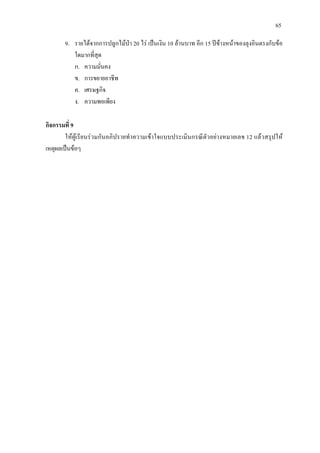 65
9. รายไดจากการปลูกไมปา 20 ไร เปนเงิน 10 ลานบาท อีก 15 ปขางหนาของลุงอินตรงกับขอ
ใดมากที่สุด
ก. ความมั่นคง
ข. การขยายอาชีพ
ค. เศรษฐกิจ
ง. ความพอเพียง
กิจกรรมที่ 9
ใหผูเรียนรวมกันอภิปรายทําความเขาใจแบบประเมินกรณีตัวอยางหมายเลข 12 แลวสรุปให
เหตุผลเปนขอๆ
 