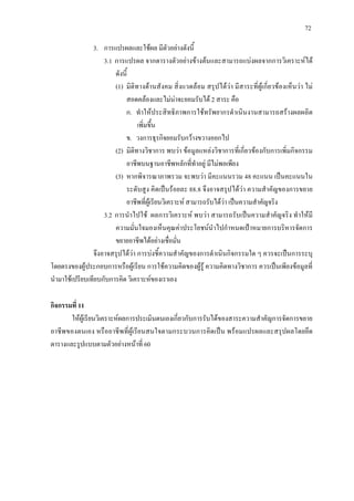 72
3. การแปรผลและใชผล มีตัวอยางดังนี้
3.1 การแปรผล จากตารางตัวอยางขางตนและสามารถแบงผลจากการวิเคราะหได
ดังนี้
(1) มิติทางดานสังคม สิ่งแวดลอม สรุปไดวา มีสาระที่ผูเกี่ยวของเห็นวา ไม
สอดคลองและไมนาจะยอมรับได 2 สาระ คือ
ก. ทําใหประสิทธิภาพการใชทรัพยากรดําเนินงานสามารถสรางผลผลิต
เพิ่มขึ้น
ข. วงการธุรกิจยอมรับกวางขวางออกไป
(2) มิติทางวิชาการ พบวา ขอมูลแหลงวิชาการที่เกี่ยวของกับการเพิ่มกิจกรรม
อาชีพบนฐานอาชีพหลักที่ทําอยู มีไมพอเพียง
(3) หากพิจารณาภาพรวม จะพบวา มีคะแนนรวม 48 คะแนน เปนคะแนนใน
ระดับสูง คิดเปนรอยละ 88.8 จึงอาจสรุปไดวา ความสําคัญของการขยาย
อาชีพที่ผูเรียนวิเคราะห สามารถรับไดวา เปนความสําคัญจริง
3.2 การนําไปใช ผลการวิเคราะห พบวา สามารถรับเปนความสําคัญจริง ทําใหมี
ความมั่นใจมองเห็นคุณคาประโยชนนําไปกําหนดเปาหมายการบริหารจัดการ
ขยายอาชีพไดอยางเชื่อมั่น
จึงอาจสรุปไดวา การบงชี้ความสําคัญของการดําเนินกิจกรรมใด ๆ ควรจะเปนการระบุ
โดยตรงของผูประกอบการหรือผูเรียน การใชความคิดของผูรู ความคิดทางวิชาการ ควรเปนเพียงขอมูลที่
นํามาใชเปรียบเทียบกับการคิด วิเคราะหของเราเอง
กิจกรรมที่ 11
ใหผูเรียนวิเคราะหผลการประเมินตนเองเกี่ยวกับการรับไดของสาระความสําคัญการจัดการขยาย
อาชีพของตนเอง หรืออาชีพที่ผูเรียนสนใจตามกระบวนการคิดเปน พรอมแปรผลและสรุปผลโดยยึด
ตารางและรูปแบบตามตัวอยางหนาที่ 60
 