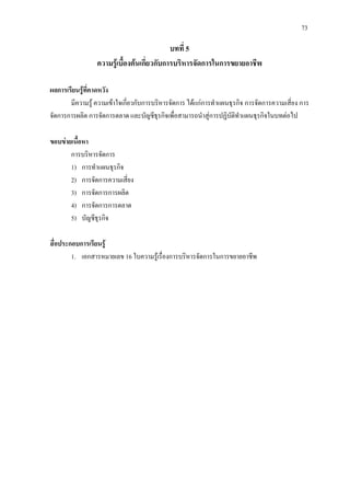 73
บทที่ 5
ความรูเบื้องตนเกี่ยวกับการบริหารจัดการในการขยายอาชีพ
ผลการเรียนรูที่คาดหวัง
มีความรู ความเขาใจเกี่ยวกับการบริหารจัดการ ไดแกการทําแผนธุรกิจ การจัดการความเสี่ยง การ
จัดการการผลิต การจัดการตลาด และบัญชีธุรกิจเพื่อสามารถนําสูการปฏิบัติทําแผนธุรกิจในบทตอไป
ขอบขายเนื้อหา
การบริหารจัดการ
1) การทําแผนธุรกิจ
2) การจัดการความเสี่ยง
3) การจัดการการผลิต
4) การจัดการการตลาด
5) บัญชีธุรกิจ
สื่อประกอบการเรียนรู
1. เอกสารหมายเลข 16 ใบความรูเรื่องการบริหารจัดการในการขยายอาชีพ
 