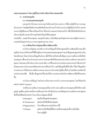 74
เอกสารหมายเลข 16 ใบความรูเรื่องการบริหารจัดการในการขยายอาชีพ
1) การทําแผนธุรกิจ
1.1 ความหมายของแผนธุรกิจ
แผนธุรกิจ คือแผนงานทางธุรกิจที่แสดงกิจกรรมตางๆ ที่ตองปฏิบัติในการลงทุน
ประกอบการ โดยมีจุดเริ่มตนจากจะผลิตสินคาและบริการอะไร มีกระบวนการปฏิบัติอยางไรบาง และผล
จากการปฏิบัติออกมาไดมากนอยแคไหน ใชงบประมาณและกําลังคนเทาไร เพื่อใหเกิดเปนสินคาและ
บริการแกลูกคา และจะบริหารธุรกิจอยางไรธุรกิจจึงจะอยูรอด
(แหลงที่มา : มาณพ ชิวธนาสุนทร, แผนธุรกิจ SMEs, สํานักพัฒนาธุรกิจอุตสาหกรรมและผูประกอบการ,
กรมสงเสริมอุตสาหกรรม, กระทรวงอุตสาหกรรม, 2547)
1.2 การศึกษาวิเคราะหชุมชนเพื่อการพัฒนาอาชีพ
การวิเคราะหชุมชน หมายถึง การนําเอาขอมูลทั่วไปของชุมชนที่เราอาศัยอยู ซึ่งอาจจะเปน
หมูบาน ตําบล หรืออําเภอก็ไดขึ้นอยูกับการกําหนดขอบเขตของชุมชนวาจะนําขอมูลของชุมชนในระดับ
ใดมาพิจารณา โดยการจําแนกขอมูลดานตางๆ เพื่อใหทราบถึงประเด็นปญหา และความตองการที่แทจริง
ของชุมชน เพื่อจะนํามากําหนดแนวทางการขยายอาชีพใหตอบสนองตรงกับความตองการของคนใน
ชุมชน โดยเฉพาะเกี่ยวกับการประกอบอาชีพ รายไดของประชากรตอคน ตอครอบครัวเปนอยางไร
ลักษณะของการประกอบอาชีพของประชากรเปนอยางไร รวมถึงขอมูลอื่นที่เกี่ยวของ ไดแก ขอมูลดาน
การตลาด แนวโนมของความตองการของการตลาด นโยบายของรัฐที่จะเอื้อประโยชนตอการผลิตหรือ
การประกอบอาชีพ เปนตน ขอมูลเหลานี้จะชวยใหเราวางแผนการดําเนินการพัฒนาอาชีพไดรอบคอบ
ขึ้น
การวิเคราะหขอมูล โดยวิเคราะหสภาพการภายใน ภายนอกของชุมชน โดยใชเทคนิค
SWOT (SWOT Analysis)
การศึกษาความตองการของชุมชนเปนการสํารวจความตองการของชุมชนเพื่อใหทราบถึง
จุดเดน จุดดอย อุปสรรคหรือความเสี่ยงและโอกาสในดานตางๆ ของขอมูลและความตองการของชุมชน
ทั้งนี้โดยใชเทคนิค SWOT ในการวิเคราะหชุมชน มีดังนี้
S (Strengths) จุดแข็งหรือจุดเดนของชุมชน
W (Weaknesses) จุดออนหรือขอดอยของชุมชน
O (Opportunities) โอกาสที่จะสามารถดําเนินการได
T (Threats) อุปสรรคหรือปจจัยที่เปนความเสี่ยงของชุมชนที่ควรหลีกเลี่ยง
ในการปฏิบัติ
 