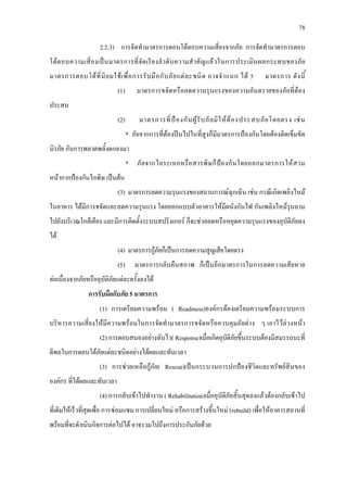 78
2.2.3) การจัดทํามาตรการตอบโตตอบความเสี่ยงจากภัย การจัดทํามาตรการตอบ
โตตอบความเสี่ยงเปนมาตรการที่จัดเรียงลําดับความสําคัญแลวในการประเมินผลกระทบของภัย
มาตรการตอบโตที่นิยมใชเพื่อการรับมือกับภัยแตละชนิด อาจจําแนก ได 5 มาตรการ ดังนี้
(1) มาตรการขจัดหรือลดความรุนแรงของความอันตรายของภัยที่ตอง
ประสบ
(2) มาตรการที่ปองกันผูรับภัยมิใหตองประสบภัยโดยตรง เชน
* ภัยจากการที่ตองปนไปในที่สูงก็มีมาตรการปองกันโดยตองติดเข็มขัด
นิรภัย กันการพลาดพลั้งตกลงมา
* ภัยจากไอระเหยหรือสารพิษก็ปองกันโดยออกมาตรการใหสวม
หนากากปองกันไอพิษ เปนตน
(3) มาตรการลดความรุนแรงของสถานการณฉุกเฉิน เชน กรณีเกิดเพลิงไหม
ในอาคาร ไดมีการขจัดและลดความรุนแรง โดยออกแบบตัวอาคารใหมีผนังกันไฟ กันเพลิงไหมรุนลาม
ไปยังบริเวณใกลเคียง และมีการติดตั้งระบบสปริงเกอร ก็จะชวยลดหรือหยุดความรุนแรงของอุบัติภัยลง
ได
(4) มาตรการกูภัยก็เปนการลดความสูญเสียโดยตรง
(5) มาตรการกลับคืนสภาพ ก็เปนอีกมาตรการในการลดความเสียหาย
ตอเนื่องจากภัยหรืออุบัติภัยแตละครั้งลงได
การรับมือกับภัย 5 มาตรการ
(1) การเตรียมความพรอม ( Readiness)องคกรตองเตรียมความพรอมระบบการ
บริหารความเสี่ยงใหมีความพรอมในการจัดทํามาตรการขจัดหรือควบคุมภัยตาง ๆ เอาไวลวงหนา
(2) การตอบสนองอยางฉับไว( Response)เมื่อเกิดอุบัติภัยขึ้นระบบตองมีสมรรถนะที่
ดีพอในการตอบโตภัยแตละชนิดอยางไดผลและทันเวลา
(3) การชวยเหลือกูภัย( Rescue)เปนกระบวนการปกปองชีวิตและทรัพยสินของ
องคกร ที่ไดผลและทันเวลา
(4) การกลับเขาไปทํางาน ( Rehabilitation)เมื่ออุบัติภัยสิ้นสุดลงแลวตองกลับเขาไป
ที่เดิมใหเร็วที่สุดเพื่อ การซอมแซม การเปลี่ยนใหม หรือการสรางขึ้นใหม (rebuild) เพื่อใหอาคารสถานที่
พรอมที่จะดําเนินกิจการตอไปได อาจรวมไปถึงการประกันภัยดวย
 
