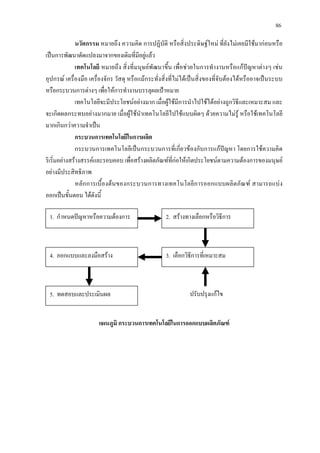 86
นวัตกรรม หมายถึง ความคิด การปฏิบัติ หรือสิ่งประดิษฐใหม ที่ยังไมเคยมีใชมากอนหรือ
เปนการพัฒนาดัดแปลงมาจากของเดิมที่มีอยูแลว
เทคโนโลยี หมายถึง สิ่งที่มนุษยพัฒนาขึ้น เพื่อชวยในการทํางานหรือแกปญหาตางๆ เชน
อุปกรณ เครื่องมือ เครื่องจักร วัสดุ หรือแมกระทั่งสิ่งที่ไมไดเปนสิ่งของที่จับตองไดหรืออาจเปนระบบ
หรือกระบวนการตางๆ เพื่อใหการทํางานบรรลุผลเปาหมาย
เทคโนโลยีจะมีประโยชนอยางมาก เมื่อผูใชมีการนําไปใชไดอยางถูกวิธีและเหมาะสม และ
จะเกิดผลกระทบอยางมากมาย เมื่อผูใชนําเทคโนโลยีไปใชแบบผิดๆ ดวยความไมรู หรือใชเทคโนโลยี
มากเกินกวาความจําเปน
กระบวนการเทคโนโลยีในการผลิต
กระบวนการเทคโนโลยีเปนกระบวนการที่เกี่ยวของกับการแกปญหา โดยการใชความคิด
ริเริ่มอยางสรางสรรคและรอบคอบ เพื่อสรางผลิตภัณฑที่กอใหเกิดประโยชนตามความตองการของมนุษย
อยางมีประสิทธิภาพ
หลักการเบื้องตนของกระบวนการทางเทคโนโลยีการออกแบบผลิตภัณฑ สามารถแบง
ออกเปนขั้นตอน ไดดังนี้
1. กําหนดปญหาหรือความตองการ
4. ออกแบบและลงมือสราง
2. สรางทางเลือกหรือวิธีการ
3. เลือกวิธีการที่เหมาะสม
5. ทดสอบและประเมินผล ปรับปรุงแกไข
แผนภูมิ กระบวนการเทคโนโลยีในการออกแบบผลิตภัณฑ
 