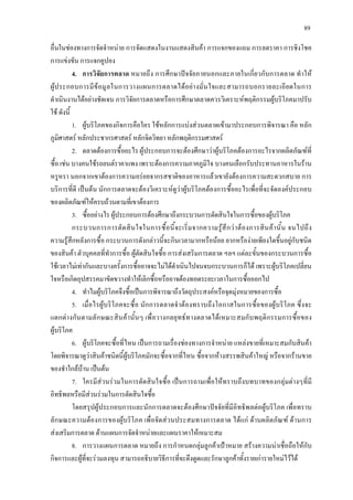89
อื่นในชองทางการจัดจําหนาย การจัดแสดงในงานแสดงสินคา การแจกของแถม การลดราคา การชิงโชค
การแขงขัน การแจกคูปอง
4. การวิจัยการตลาด หมายถึง การศึกษาปจจัยภายนอกและภายในเกี่ยวกับการตลาด ทําให
ผูประกอบการมีขอมูลในการวางแผนการตลาดไดอยางมั่นใจและสามารถบอกรายละเอียดในการ
ดําเนินงานไดอยางชัดเจน การวิจัยการตลาดหรือการศึกษาตลาดควรวิเคราะหพฤติกรรมผูบริโภคมาปรับ
ใช ดังนี้
1. ผูบริโภคของกิจการคือใคร ใชหลักการแบงสวนตลาดเขามาประกอบการพิจารณา คือ หลัก
ภูมิศาสตร หลักประชากรศาสตร หลักจิตวิทยา หลักพฤติกรรมศาสตร
2. ตลาดตองการซื้ออะไร ผูประกอบการจะตองศึกษาวาผูบริโภคตองการอะไรจากผลิตภัณฑที่
ซื้อ เชน บางคนใชรถยนตราคาแพง เพราะตองการความภาคภูมิใจ บางคนเลือกรับประทานอาหารในราน
หรูหรา นอกจากเขาตองการความอรอยจากรสชาติของอาหารแลวเขายังตองการความสะดวกสบาย การ
บริการที่ดี เปนตน นักการตลาดจะตองวิเคราะหดูวาผูบริโภคตองการซื้ออะไรเพื่อที่จะจัดองคประกอบ
ของผลิตภัณฑใหครบถวนตามที่เขาตองการ
3. ซื้ออยางไร ผูประกอบการตองศึกษาถึงกระบวนการตัดสินใจในการซื้อของผูบริโภค
กระบวนการการตัดสินใจในการซื้อนี้จะเริ่มจากความรูสึกวาตองการสินคานั้น จนไปถึง
ความรูสึกหลังการซื้อ กระบวนการดังกลาวนี้จะกินเวลามากหรือนอย ยากหรืองายเพียงใดขึ้นอยูกับชนิด
ของสินคา ตัวบุคคลที่ทําการซื้อ ผูตัดสินใจซื้อ การสงเสริมการตลาด ฯลฯ แตละขั้นของกระบวนการซื้อ
ใชเวลาไมเทากันและบางครั้งการซื้ออาจจะไมไดดําเนินไปจนจบกระบวนการก็ได เพราะผูบริโภคเปลี่ยน
ใจหรือเกิดอุปสรรคมาขัดขวางทําใหเลิกซื้อหรืออาจตองทอดระยะเวลาในการซื้อออกไป
4. ทําไมผูบริโภคจึงซื้อเปนการพิจารณาถึงวัตถุประสงคหรือจุดมุงหมายของการซื้อ
5. เมื่อไรผูบริโภคจะซื้อ นักการตลาดจําตองทราบถึงโอกาสในการซื้อของผูบริโภค ซึ่งจะ
แตกตางกันตามลักษณะสินคานั้นๆ เพื่อวางกลยุทธทางตลาดไดเหมาะสมกับพฤติกรรมการซื้อของ
ผูบริโภค
6. ผูบริโภคจะซื้อที่ไหน เปนการถามเรื่องชองทางการจําหนาย แหลงขายที่เหมาะสมกับสินคา
โดยพิจารณาดูวาสินคาชนิดนี้ผูบริโภคมักจะซื้อจากที่ไหน ซื้อจากหางสรรพสินคาใหญ หรือจากรานขาย
ของชําใกลบาน เปนตน
7. ใครมีสวนรวมในการตัดสินใจซื้อ เปนการถามเพื่อใหทราบถึงบทบาทของกลุมตางๆที่มี
อิทธิพลหรือมีสวนรวมในการตัดสินใจซื้อ
โดยสรุปผูประกอบการและนักการตลาดจะตองศึกษาปจจัยที่มีอิทธิพลตอผูบริโภค เพื่อทราบ
ลักษณะความตองการของผูบริโภค เพื่อจัดสวนประสมทางการตลาด ไดแก ดานผลิตภัณฑ ดานการ
สงเสริมการตลาด ดานแผนการจัดจําหนายและแผนราคาใหเหมาะสม
8. การวางแผนการตลาด หมายถึง การกําหนดกลุมลูกคาเปาหมาย สรางความนาเชื่อถือใหกับ
กิจการและผูที่จะรวมลงทุน สามารถอธิบายวิธีการที่จะดึงดูดและรักษาลูกคาทั้งรายเการายใหมไวได
 
