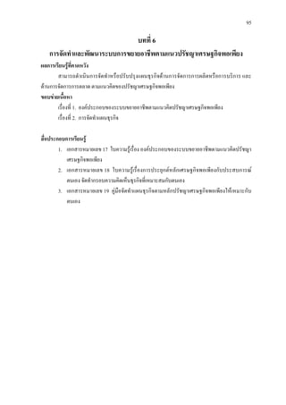 95
บทที่ 6
การจัดทําและพัฒนาระบบการขยายอาชีพตามแนวปรัชญาเศรษฐกิจพอเพียง
ผลการเรียนรูที่คาดหวัง
สามารถดําเนินการจัดทําหรือปรับปรุงแผนธุรกิจดานการจัดการการผลิตหรือการบริการ และ
ดานการจัดการการตลาด ตามแนวคิดของปรัชญาเศรษฐกิจพอเพียง
ขอบขายเนื้อหา
เรื่องที่ 1. องคประกอบของระบบขยายอาชีพตามแนวคิดปรัชญาเศรษฐกิจพอเพียง
เรื่องที่ 2. การจัดทําแผนธุรกิจ
สื่อประกอบการเรียนรู
1. เอกสารหมายเลข 17 ใบความรูเรื่อง องคประกอบของระบบขยายอาชีพตามแนวคิดปรัชญา
เศรษฐกิจพอเพียง
2. เอกสารหมายเลข 18 ใบความรูเรื่องการประยุกตหลักเศรษฐกิจพอเพียงกับประสบการณ
ตนเอง จัดทํากรอบความคิดเห็นธุรกิจที่เหมาะสมกับตนเอง
3. เอกสารหมายเลข 19 คูมือจัดทําแผนธุรกิจตามหลักปรัชญาเศรษฐกิจพอเพียงใหเหมาะกับ
ตนเอง
 