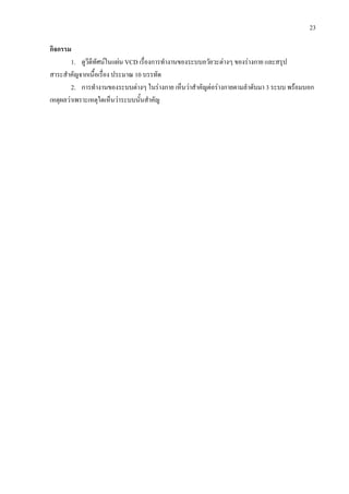 23
กิจกรรม
1. ดูวีดีทัศนในแผน VCD เรื่องการทํางานของระบบอวัยวะตางๆ ของรางกาย และสรุป
สาระสําคัญจากเนื้อเรื่อง ประมาณ 10 บรรทัด
2. การทํางานของระบบตางๆ ในรางกาย เห็นวาสําคัญตอรางกายตามลําดับมา 3 ระบบ พรอมบอก
เหตุผลวาเพราะเหตุใดเห็นวาระบบนั้นสําคัญ
 