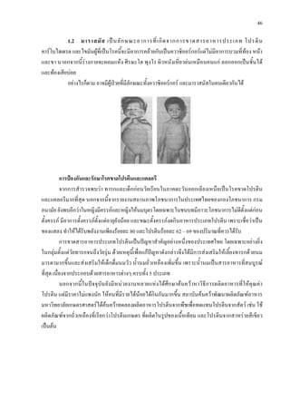 46
1.2 มาราสมัส เปนลักษณะอาการที่เกิดจากการขาดสารอาหารประเภท โปรตีน
คารโบไฮเดรต และไขมันผูที่เปนโรคนี้จะมีอาการคลายกับเปนควาซิออรกอรแตไมมีอาการบวมที่ทอง หนา
และขา นาอกจากนี้รางกายจะผอมแหง ศีรษะโต พุงโร ผิวหนังเหี่ยวยนเหมือนคนแก ลอกออกเปนชั้นได
และทองเสียบอย
อยางไรก็ตาม อาจมีผูปวยที่มีลักษณะทั้งควาซิออรกอร และมาราสมัสในคนเดียวกันได
การปองกันและรักษาโรคขาดโปรตีนและแคลอรี
จากการสํารวจพบวา ทารกและเด็กกอนวัยเรียนในภาคตะวันออกเฉียงเหนือเปนโรคขาดโปรตีน
และแคลอรีมากที่สุด นอกจากนี้จากรายงานสถานภาพโภชนาการในประเทศไทยของกองโภชนาการ กรม
อนามัย ยังพบอีกวาในหญิงมีครรภและหญิงใหนมบุตรโดยเฉพาะในชนบทมีภาวะโภชนาการไมดีตั้งแตกอน
ตั้งครรภ มีอาการตั้งครรภตั้งแตอายุยังนอย และขณะตั้งครรภงดกินอาหารประเภทโปรตีน เพราะเชื่อวาเปน
ของแสลง ทําใหไดรับพลังงานเพียงรอยละ 80 และโปรตีนรอยละ 62 – 69 ของปริมาณที่ควรไดรับ
การขาดสารอาหารประเภทโปรตีนเปนปญหาสําคัญอยางหนึ่งของประเทศไทย โดยเฉพาะอยางยิ่ง
ในกลุมตั้งแตวัยทารกจนถึงวัยรุน ดวยเหตุนี้เพื่อแกปญหาดังกลาวจึงไดมีการสงเสริมใหเลี้ยงทารกดวยนม
มารดามากขึ้นและสงเสริมใหเด็กดื่มนมวัว น้ํานมถั่วเหลืองเพิ่มขึ้น เพราะน้ํานมเปนสารอาหารที่สมบูรณ
ที่สุด เนื่องจากประกอบดวยสารอาหารตางๆ ครบทั้ง 5 ประเภท
นอกจากนี้ในปจจุบันยังมีหนวยงานหลายแหงไดศึกษาคนควาหาวิธีการผลิตอาหารที่ใหคุณคา
โปรตีน แตมีราคาไมแพงนัก ใหคนที่มีรายไดนอยไดกินกันมากขึ้น สถาบันคนควาพัฒนาผลิตภัณฑอาหาร
มหาวิทยาลัยเกษตรศาสตรไดคนควาทดลองผลิตอาหารโปรตีนจากพืชเพื่อทดแทนโปรตีนจากสัตว เชน ใช
ผลิตภัณฑจากถั่วเหลืองที่เรียกวาโปรตีนเกษตร ที่ผลิตในรูปของเนื้อเทียม และโปรตีนจากสาหรายสีเขียว
เปนตน
 