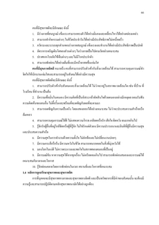 66
คนที่มีสุขภาพดีจะมีลักษณะดังนี้
1. มีรางกายที่สมบูรณแข็งแรงสามารถทรงตัวไดอยางมั่นคงและเคลื่อนไหวไดอยางคลองแคลว
2. สามารถทํากิจกรรมตางๆในชีวิตประจําวันไดอยางมีประสิทธิภาพไมเหนื่อยเร็ว
3. อวัยวะและระบบทุกสวนของรางกายสมบูรณแข็งแรงและทํางานไดอยางมีประสิทธิภาพเปนปกติ
4. อัตราการเจริญเติบโตของสวนตางๆในรางกายเปนไปตามวัยอยางเหมาะสม
5. ปราศจากโรคภัยไขเจ็บตางๆและไมมีโรคประจําตัว
6. สามารถพักผอนไดอยางเต็มที่และมีหนาตาสดชื่นแจมใส
คนที่มีสุขภาพจิตดี หมายถึง คนที่สามารถปรับตัวเขากับสิ่งแวดลอมได สามารถควบคุมอารมณทํา
จิตใจใหเบิกบานแจมใสและสามารถอยูในสังคมไดอยางมีความสุข
คนที่มีสุขภาพจิตดีจะมีลักษณะดังนี้
1. สามารถปรับตัวเขากับสังคมและสิ่งแวดลอมได ไมวาจะอยูในสภาพแวดลอมใด เชน ที่บาน ที่
โรงเรียนที่ทํางานเปนตน
2. มีความเชื่อมั่นในตนเอง มีความคิดที่เปนอิสระกลาตัดสินใจดวยตนเองอยางมีเหตุผล ยอมรับฟง
ความคิดเห็นของคนอื่นไมดื้อรั้นและพรอมที่จะเผชิญกับผลที่จะตามมา
3. สามารถเผชิญกับความเปนจริง โดยแสดงออกไดอยางเหมาะสม ไมวาจะประสบความสําเร็จหรือ
ลมเหลว
4. สามารถควบคุมอารมณไดดีไมแสดงความโกรธเกลียดหรือรักเสียใจผิดหวังจนมากเกินไป
5. รูจักรักผูอื่นที่อยูใกลชิดหรือผูที่รูจักไมใชรักแตตัวเองมีความปรารถนาและยินดีที่ผูอื่นมีความสุข
และประสบความสําเร็จ
6. มีความสุขในการทํางานดวยความตั้งใจไมยอทอและไมเปลี่ยนงานบอยๆ
7. มีความกระตือรือรนมีความหวังในชีวิตสามารถทนรอคอยในสิ่งที่มุงหวังได
8. มองโลกในแงดีไมหวาดระแวงและพอใจในสภาพของตนเองที่เปนอยู
9. มีอารมณขันหาความสุขไดจากทุกเรื่อง ไมเครียดจนเกินไป สามารถพักผอนสมองและอารมณได
เหมาะสมกับเวลาและโอกาส
10. รูจักผอนคลายโดยการพักผอนในเวลาสถานที่และโอกาสที่เหมาะสม
1.4 หลักการดูแลรักษาสุขภาพและสุขภาพจิต
การที่บุคคลจะมีสุขภาพทางกายและสุขภาพทางจิตดี และเปนทรัพยากรที่มีคาของสังคมนั้น จะตองมี
ความรูและสามารถปฏิบัติตามหลักสุขภาพอนามัยไดอยางถูกตอง
 