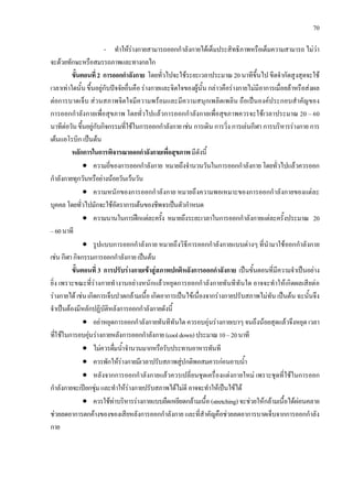 70
- ทําใหรางกายสามารถออกกําลังกายไดเต็มประสิทธิภาพหรือเต็มความสามารถ ไมวา
จะดวยทักษะหรือสมรรถภาพและทางกลไก
ขั้นตอนที่2 การออกกําลังกาย โดยทั่วไปจะใชระยะเวลาประมาณ 20 นาทีขึ้นไป ขีดจํากัดสูงสุดจะใช
เวลาเทาใดนั้นขึ้นอยูกับปจจัยอื่นคือรางกายและจิตใจของผูนั้นกลาวคือรางกายไมมีอาการเมื่อยลาหรือสงผล
ตอการบาดเจ็บ สวนสภาพจิตใจมีความพรอมและมีความสนุกเพลิดเพลิน ถือเปนองคประกอบสําคัญของ
การออกกําลังกายเพื่อสุขภาพ โดยทั่วไปแลวการออกกําลังกายเพื่อสุขภาพควรจะใชเวลาประมาณ 20 – 60
นาทีตอวันขึ้นอยูกับกิจกรรมที่ใชในการออกกําลังกายเชน การเดินการวิ่ง การเลนกีฬา การบริหารรางกาย การ
เตนแอโรบิก เปนตน
หลักการในการพิจารณาออกกําลังกายเพื่อสุขภาพมีดังนี้
• ความถี่ของการออกกําลังกาย หมายถึงจํานวนวันในการออกกําลังกาย โดยทั่วไปแลวควรออก
กําลังกายทุกวันหรือยางนอยวันเวนวัน
• ความหนักของการออกกําลังกาย หมายถึงความพอเหมาะของการออกกําลังกายของแตละ
บุคคลโดยทั่วไปมักจะใชอัตราการเตนของชีพจรเปนตัวกําหนด
• ความนานในการฝกแตละครั้ง หมายถึงระยะเวลาในการออกกําลังกายแตละครั้งประมาณ 20
–60นาที
• รูปแบบการออกกําลังกาย หมายถึงวิธีการออกกําลังกายแบบตางๆ ที่นํามาใชออกกําลังกาย
เชนกีฬากิจกรรมการออกกําลังกายเปนตน
ขั้นตอนที่ 3 การปรับรางกายเขาสูสภาพปกติหลังการออกกําลังกาย เปนขั้นตอนที่มีความจําเปนอยาง
ยิ่ง เพราะขณะที่รางกายทํางานอยางหนักแลวหยุดการออกกําลังกายทันทีทันใด อาจจะทําใหเกิดผลเสียตอ
รางกายไดเชนเกิดการเจ็บปวดกลามเนื้อเกิดอาการเปนไขเนื่องจากรางกายปรับสภาพไมทันเปนตนฉะนั้นจึง
จําเปนตองมีหลักปฏิบัติหลังการออกกําลังกายดังนี้
• อยาหยุดการออกกําลังกายทันทีทันใดควรอบอุนรางกายเบาๆ จนถึงนอยสุดแลวจึงหยุดเวลา
ที่ใชในการอบอุนรางกายหลังการออกกําลังกาย(cooldown)ประมาณ10–20นาที
• ไมควรดื่มน้ําจํานวนมากหรือรับประทานอาหารทันที
• ควรพักใหรางกายมีเวลาปรับสภาพสูปกติพอสมควรกอนอาบน้ํา
• หลังจากการออกกําลังกายแลวควรเปลี่ยนชุดเครื่องแตงกายใหม เพราะชุดที่ใชในการออก
กําลังกายจะเปยกชุมและทําใหรางกายปรับสภาพไดไมดีอาจจะทําใหเปนไขได
• ควรใชทาบริหารรางกายแบบยืดเหยียดกลามเนื้อ (stretching)จะชวยใหกลามเนื้อไดผอนคลาย
ชวยลดอาการตกคางของของเสียหลังการออกกําลังกาย และที่สําคัญคือชวยลดอาการบาดเจ็บจากการออกกําลัง
กาย
 