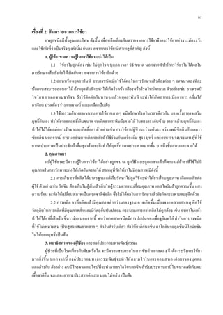 91
เรื่องที่ 2 อันตรายจากการใชยา
ยาทุกชนิดมีทั้งคุณและโทษ ดังนั้น เพื่อหลีกเลี่ยงอันตรายจากการใชยาจึงควรใชยาอยางระมัดระวัง
และใชเทาที่จําเปนจริงๆ เทานั้น อันตรายจากการใชยามีสาเหตุที่สําคัญ ดังนี้
1. ผูใชยาขาดความรูในการใชยา แบงไดเปน
1.1 ใชยาไมถูกตอง เชน ไมถูกโรค บุคคล เวลา วิธี ขนาด นอกจากทําใหการใชยาไมไดผลใน
การรักษาแลว ยังกอใหเกิดอันตรายจากการใชยาอีกดวย
1.2 ถอนหรือหยุดยาทันที ยาบางชนิดเมื่อใชไดผลในการรักษาแลวตองคอย ๆ ลดขนาดลงทีละ
นอยจนสามารถถอนยาได ถาหยุดทันทีจะทําใหเกิดโรคขางเคียงหรือโรคใหมตามมา ตัวอยางเชน ยาเพรดนิ
โซโลน ยาเดกซาเมธาโซน ถาใชติดตอกันนานๆ แลวหยุดยาทันที จะทําใหเกิดอาการเบื่ออาหาร คลื่นไส
อาเจียน ปวดทอง รางกายขาดน้ําและเกลือ เปนตน
1.3 ใชยารวมกันหลายขนาน การใชยาหลายๆ ชนิดรักษาโรคในเวลาเดียวกัน บางครั้งยาอาจเสริม
ฤทธิ์กันเอง ทําใหยาออกฤทธิ์เกินขนาด จนเกิดอาการพิษถึงตายได ในทางตรงกันขาม ยาอาจตานฤทธิ์กันเอง
ทําใหไมไดผลตอการรักษาและเกิดดื้อยา ตัวอยางเชน การใชยาปฏิชีวนะรวมกันระหวางเพนิซิลลินกับเตตรา
ซัยคลีน นอกจากนี้ ยาบางอยางอาจเกิดผลเสียถาใชรวมกับเครื่องดื่ม สุรา บุหรี่ และอาหารบางประเภท ผูที่ใช
ยากดประสาทเปนประจํา ถาดื่มสุราดวยจะยิ่งทําใหฤทธิ์การกดประสาทมากขึ้น อาจถึงขั้นสลบและตายได
2. คุณภาพยา
แมผูใชยาจะมีความรูในการใชยาไดอยางถูกขนาด ถูกวิธี และถูกเวลาแลวก็ตาม แตถายาที่ใชไมมี
คุณภาพในการรักษาจะกอใหเกิดอันตรายได สาเหตุที่ทําใหยาไมมีคุณภาพ มีดังนี้
2.1 การเก็บ ยาที่ผลิตไดมาตรฐาน แตเก็บรักษาไมถูกวิธีจะทําใหยาเสื่อมคุณภาพ เกิดผลเสียตอ
ผูใชตัวอยางเชนวัคซีนตองเก็บในตูเย็นถาเก็บในตูธรรมดายาจะเสื่อมคุณภาพ แอสไพรินถาถูกความชื้นแสง
ความรอน จะทําใหเปลี่ยนสภาพเปนกรดซาลิซัยลิก ซึ่งไมไดผลในการรักษาแลวยังกัดกระเพาะทะลุอีกดวย
2.2 การผลิต ยาที่ผลิตแลวมีคุณภาพต่ํากวามาตรฐาน อาจเกิดขึ้นเนื่องจากหลายสาเหตุ คือใช
วัตถุดิบในการผลิตที่มีคุณภาพต่ํา และมีวัตถุอื่นปนปลอม กระบวนการการผลิตไมถูกตอง เชน อบยาไมแหง
ทําใหไดยาที่เสียเร็ว ขึ้นรางาย นอกจากนี้ พบวายาหลายชนิดมีการปะปนของเชื้อจุลินทรีย ตํารับยาบางชนิด
ที่ใชไมเหมาะสม เปนสูตรผสมยาหลาย ๆ ตัวในตํารับเดียว ทําใหยาตีกัน เชน คาโอลินจะดูดซึมนีโอมัยซิน
ไมใหออกฤทธิ์ เปนตน
3. พยาธิสภาพของผูใชยา และองคประกอบทางพันธุกรรม
ผูปวยที่เปนโรคเกี่ยวกับตับหรือไต จะมีความสามารถในการขับถายยาลดลง จึงตองระวังการใชยา
มากยิ่งขึ้น นอกจากนี้ องคประกอบทางกรรมพันธุจะทําใหความไวในการตอบสนองตอยาของบุคคล
แตกตางกัน ตัวอยาง คนนิโกรขาดเอนไซมที่จะทําลายยาไอโซนอาซิค ถารับประทานยานี้ในขนาดเทากับคน
เชื้อชาติอื่น จะแสดงอาการประสาทอักเสบ นอนไมหลับ เปนตน
 