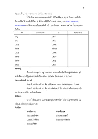 3
กิจกรรมที่ 1.2 หาความหมายของศัพทและฝกออกเสียง
ใหนักศึกษาหาความหมายของคําตอไปนี้ โดยใชพจนานุกรม ถาสามารถเขาถึง
อินเทอรเน็ตได ลองเขาไปคนหาคําที่เว็บไซดที่ใหบริการ dictionaryเชน www.merriam-
webster.com และฟงการออกเสียงของคําเปนคู ๆ และสังเกตความแตกตางพรอมทั้งลองพูดตาม
ไปดวย
คํา ความหมาย คํา ความหมาย
Ship
Shin
Cash
Mash
Cash
Shoe
Shop
Share
Chip
Chin
Catch
Match
Catch
Chew
Chop
Chair
ลองคิดดู
ถาหากตองการพูดวา My shin hurts.แตออกเสียงผิดเปน My chin hurts. ผูฟง
จะเขาใจตรงกับที่ผูพูดตองการหรือไม การสื่อสารครั้งนั้น ประสบผลสําเร็จหรือไม
การออกเสียง shและ ch
เสียง shออกเสียงคลาย ช ชาง แตตองหอปาก และพนลมตลอดคอนขางยาว
เสียง chออกเสียงคลาย ช ชาง มากกวาเสียง shมีการกักลมในปากกอนออกเสียง
และเสียงพนลมไมยาวเหมือนเสียง sh
ขอสังเกต
บางครั้งเสียง shหรือ chอาจปรากฏในคําศัพทอื่นที่ไมปรากฏรูปพยัญชนะ sh
หรือ chแตออกเสียงเชนเดียวกัน
ตัวอยาง
ออกเสียง sh ออกเสียง ch
Mission (มิชชั่น) Nature(เนเชอร)
Ocean (โอเชี่ยน) Measure (เมเชอร)
Tissue(ทิชชู)
 