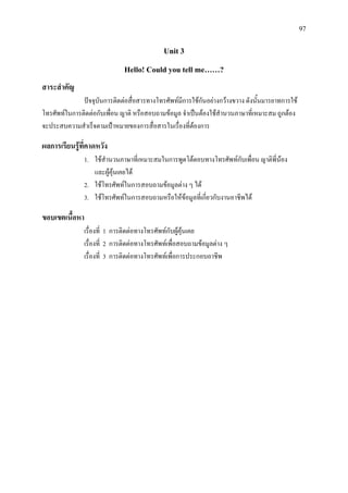 97
Unit 3
Hello! Could you tell me……?
สาระสําคัญ
ปจจุบันการติดตอสื่อสารทางโทรศัพทมีการใชกันอยางกวางขวาง ดังนั้นมารยาทการใช
โทรศัพทในการติดตอกับเพื่อน ญาติ หรือสอบถามขอมูล จําเปนตองใชสํานวนภาษาที่เหมาะสม ถูกตอง
จะประสบความสําเร็จตามเปาหมายของการสื่อสารในเรื่องที่ตองการ
ผลการเรียนรูที่คาดหวัง
1. ใชสํานวนภาษาที่เหมาะสมในการพูดโตตอบทางโทรศัพทกับเพื่อน ญาติพี่นอง
และผูคุนเคยได
2. ใชโทรศัพทในการสอบถามขอมูลตาง ๆ ได
3. ใชโทรศัพทในการสอบถามหรือใหขอมูลที่เกี่ยวกับงานอาชีพได
ขอบเขตเนื้อหา
เรื่องที่ 1 การติดตอทางโทรศัพทกับผูคุนเคย
เรื่องที่ 2 การติดตอทางโทรศัพทเพื่อสอบถามขอมูลตาง ๆ
เรื่องที่ 3 การติดตอทางโทรศัพทเพื่อการประกอบอาชีพ
 