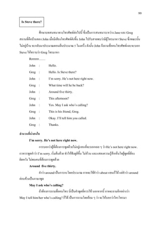 99
ศึกษาบทสนทนาทางโทรศัพทตอไปนี้ ซึ่งเปนการสนทนาระหวาง Janeและ Greg
สถานที่คือบานของ Johnเมื่อมีเสียงโทรศัพทดังขึ้น Johnไปรับสายพบวามีผูโทรมาหา Steveซึ่งขณะนั้น
ไมอยูบาน จะกลับมาประมาณตอนเย็นประมาณ 5 โมงครึ่ง ดังนั้น John จึงถามชื่อคนโทรศัพทและจะบอก
Steveใหทราบวา Gregโทรมาหา
Rrrrrrrr……
John : Hello.
Greg : Hello. Is Steve there?
John : I’m sorry. He’s not here right now.
Greg : What time will he be back?
John : Around five thirty.
Greg : This afternoon?
John : Yes. May I ask who’s calling?
Greg : This is his friend, Greg.
John : Okay. I’ll tell him you called.
Greg : Thanks.
สํานวนที่นาสนใจ
I’m sorry. He’s not here right now.
การบอกวาผูที่ตองการพูดดวยไมอยูแทนที่จะบอกเฉย ๆ วา He’s not here right now.
เราควรพูดคําวา I’m sorry.เริ่มตนดวย ทําใหฟงดูดีขึ้น ไมหวน และแสดงความรูสึกเห็นใจผูพูดที่ตอง
ผิดหวัง ไมพบคนที่ตองการพูดดวย
Around five thirty.
คําวา aroundเปนการกะโดยประมาณ อาจจะใชคําวา aboutแทนก็ได แตคําวา around
คอนขางเปนภาษาพูด
May I ask who’s calling?
ถาตองการถามชื่อคนโทร นี่เปนคําพูดที่ควรใช นอกจากนี้ อาจจะถามอีกอยางวา
May I tell him/her who’s calling?ก็ได เปนการถามโดยออม ๆ วา จะใหบอกวาใครโทรมา
Is Steve there?
 