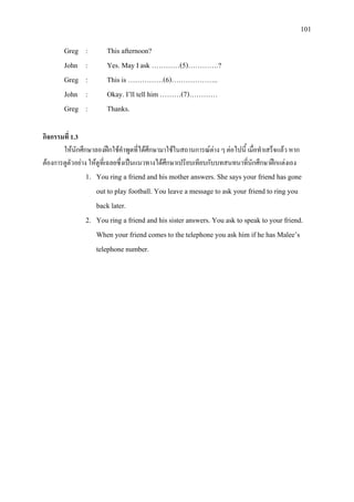 101
Greg : This afternoon?
John : Yes. May I ask …………(5)………….?
Greg : This is ……………(6)………………..
John : Okay. I’ll tell him ………(7)…………
Greg : Thanks.
กิจกรรมที่ 1.3
ใหนักศึกษาลองฝกใชคําพูดที่ไดศึกษามาใชในสถานการณตาง ๆ ตอไปนี้ เมื่อทําเสร็จแลว หาก
ตองการดูตัวอยาง ใหดูที่เฉลยซึ่งเปนแนวทางไดศึกษาเปรียบเทียบกับบทสนทนาที่นักศึกษาฝกแตงเอง
1. You ring a friend and his mother answers. She says your friend has gone
out to play football. You leave a message to ask your friend to ring you
back later.
2. You ring a friend and his sister answers. You ask to speak to your friend.
When your friend comes to the telephone you ask him if he has Malee’s
telephone number.
 