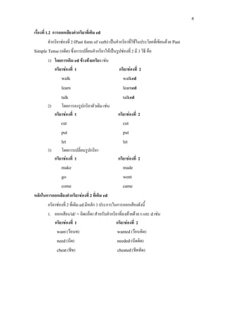 4
เรื่องที่ 1.2 การออกเสียงคํากริยาที่เติม ed
คํากริยาชองที่ 2 (Past form of verb)เปนคํากริยาที่ใชในประโยคที่เขียนดวย Past
Simple Tense(อดีต) ซึ่งการเปลี่ยนคํากริยาใหเปนรูปชองที่ 2 มี 3 วิธี คือ
1) โดยการเติม edขางทายกริยา เชน
กริยาชองที่ 1 กริยาชองที่ 2
walk walked
learn learned
talk talked
2) โดยการคงรูปกริยาตัวเดิม เชน
กริยาชองที่ 1 กริยาชองที่ 2
cut cut
put put
let let
3) โดยการเปลี่ยนรูปกริยา
กริยาชองที่ 1 กริยาชองที่ 2
make made
go went
come came
หลักในการออกเสียงคํากริยาชองที่ 2 ที่เติม ed
กริยาชองที่ 2 ที่เติม edมีหลัก 3 ประการในการออกเสียงดังนี้
1. ออกเสียง/id/ =อิด(เอ็ด) สําหรับคํากริยาที่ลงทายดวย tและ d เชน
กริยาชองที่ 1 กริยาชองที่ 2
want(วอนท) wanted(วอนทิด)
need (นีด) needed(นีดดิด)
cheat(ชีท) cheated(ชีททิด)
 