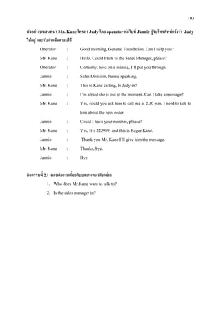 103
ตัวอยางบทสนทนา Mr. Kaneโทรหา Jndyโดย operator ตอไปที่ Jannieผูรับโทรศัพทแจงวา Judy
ไมอยู และรับฝากขอความไว
Operator : Good morning, General Foundation, Can I help you?
Mr. Kane : Hello. Could I talk to the Sales Manager, please?
Operator : Certainly, hold on a minute, I’ll put you through.
Jannie : Sales Division, Jannie speaking.
Mr. Kane : This is Kane calling, Is Judy in?
Jannie : I’m afraid she is out at the moment. Can I take a message?
Mr. Kane : Yes, could you ask him to call me at 2.30 p.m. I need to talk to
him about the new order.
Jannie : Could I have your number, please?
Mr. Kane : Yes, It’s 222989, and this is Roger Kane.
Jannie : Thank you Mr. Kane I’ll give him the message.
Mr. Kane : Thanks, bye.
Jannie : Bye.
กิจกรรมที่ 2.1 ตอบคําถามเกี่ยวกับบทสนทนาดังกลาว
1. Who does Mr.Kane want to talk to?
2. Is the sales manager in?
 