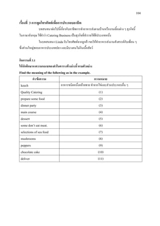 104
เรื่องที่ 3 การพูดโทรศัพทเพื่อการประกอบอาชีพ
บทสนทนาตอไปนี้เกี่ยวกับอาชีพการทําอาหารสงตามบานหรืองานเลี้ยงตาง ๆ ธุรกิจนี้
ในภาษาอังกฤษ ใชคําวา Catering Businessเปนธุรกิจที่ทํารายไดดีประเภทหนึ่ง
ในบทสนทนา Lindaรับโทรศัพทจากลูกคา ขอใหทําอาหารสงงานสังสรรคกับเพื่อน ๆ
ซึ่งสวนใหญชอบอาหารประเภทปลา และมีบางคนไมกินเนื้อสัตว
กิจกรรมที่ 3.1
ใหนักศึกษาหาความหมายของคําในตารางขางลางนี้ ตามตัวอยาง
Find the meaning of the following as in the example.
คํา/ขอความ ความหมาย
keech อาหารชนิดหนึ่งคลายพาย ทําจากไขและสวนประกอบอื่น ๆ
Quality Catering (1)
prepare some food (2)
dinner party (3)
main course (4)
dessert (5)
some don’t eat meat. (6)
selections of sea food (7)
mushrooms (8)
peppers (9)
chocolate cake (10)
deliver (11)
 