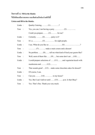 106
กิจกรรมที่ 3.2 Fill in the blanks
ใหนักศึกษาฟงการสนทนา และเติมคําลงในชองวางตอไปนี้
Listen and fill in the blanks.
Linda : Quality Catering, ………(1)…………..?
Tom : Yes, you can, I am having a party ……………(2)…………...
Could you prepare………(3)………. for me?
Linda : Certainly. ………(4)………. party is it?
Tom : It’s a ……………(5)…………… for eight people.
Linda : I see. What do you like us …………………(6)…………………….?
Tom : …………(7)……….. make a main course and a dessert/
Linda : No problem. ….…(8)..….. tell me what kind of food your guests like?
Tom : Well, most of them like ……(9)….. but some don’t eat ….(10)……
Linda : I could prepare selections of ……(11)……. and vegetarian keech with
mushrooms and ………(12)………..
Tom : That sounds great! …(13)… make some chocolate cakes for dessert?
Linda : Of course, I can.
Tom : Can you ………(14)…………. to my house?
Linda : Yes. But I can’t deliver until ……(15)…….. p.m. Is that Okay?
Tom : Yes. That’s fine. Thank you very much.
 