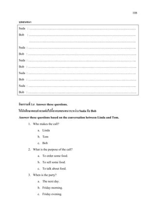 108
บทสนทนา
Suda : ………………………………………………………………………………………….
Bob : ………………………………………………………………………………………….
………………………………………………………………………………………….
Suda : …………………………………………………………………………………………..
Bob : ……………………………..…………………………………………………………….
Suda : …………………………………………………………………………………………..
Bob : ……………………………..…………………………………………………………….
Suda : …………………………………………………………………………………………..
Bob : ……………………………..…………………………………………………………….
Suda : …………………………………………………………………………………………..
Bob : ……………………………..…………………………………………………………….
กิจกรรมที่ 3.4 Answer these questions.
ใหนักศึกษาตอบคําถามตอไปนี้จากบทสนทนาระหวาง Sudaกับ Bob
Answer these questions based on the conversation between Linda and Tom.
1. Who makes the call?
a. Linda
b. Tom
c. Bob
2. What is the purpose of the call?
a. To order some food.
b. To sell some food.
c. To talk about food.
3. When is the party?
a. The next day.
b. Friday morning.
c. Friday evening.
 