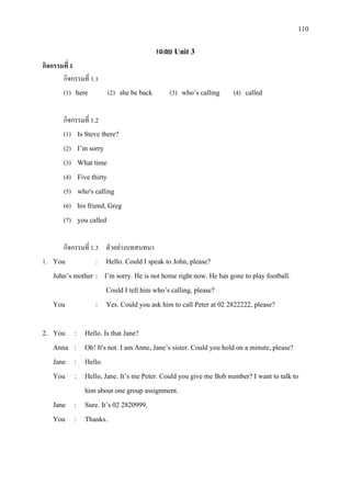 110
เฉลย Unit 3
กิจกรรมที่ 1
กิจกรรมที่ 1.1
(1) here (2) she be back (3) who’s calling (4) called
กิจกรรมที่ 1.2
(1) Is Steve there?
(2) I’m sorry
(3) What time
(4) Five thirty
(5) who's calling
(6) his friend, Greg
(7) you called
กิจกรรมที่ 1.3 ตัวอยางบทสนทนา
1. You : Hello. Could I speak to John, please?
John’s mother : I’m sorry. He is not home right now. He has gone to play football.
Could I tell him who’s calling, please?
You : Yes. Could you ask him to call Peter at 02 2822222, please?
2. You : Hello. Is that Jane?
Anna : Oh! It's not. I am Anne, Jane’s sister. Could you hold on a minute, please?
Jane : Hello.
You : Hello, Jane. It’s me Peter. Could you give me Bob number? I want to talk to
him about one group assignment.
Jane : Sure. It’s 02 2820999.
You : Thanks.
 