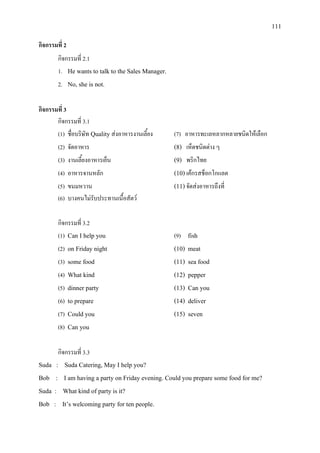 111
กิจกรรมที่ 2
กิจกรรมที่ 2.1
1. He wants to talk to the Sales Manager.
2. No, she is not.
กิจกรรมที่ 3
กิจกรรมที่ 3.1
(1) ชื่อบริษัท Quality สงอาหารงานเลี้ยง (7) อาหารทะเลหลากหลายชนิดใหเลือก
(2) จัดอาหาร (8) เห็ดชนิดตาง ๆ
(3) งานเลี้ยงอาหารเย็น (9) พริกไทย
(4) อาหารจานหลัก (10) เคกรสช็อกโกแลต
(5) ขนมหวาน (11)จัดสงอาหารถึงที่
(6) บางคนไมรับประทานเนื้อสัตว
กิจกรรมที่ 3.2
(1) Can I help you (9) fish
(2) on Friday night (10) meat
(3) some food (11) sea food
(4) What kind (12) pepper
(5) dinner party (13) Can you
(6) to prepare (14) deliver
(7) Could you (15) seven
(8) Can you
กิจกรรมที่ 3.3
Suda : Suda Catering, May I help you?
Bob : I am having a party on Friday evening. Could you prepare some food for me?
Suda : What kind of party is it?
Bob : It’s welcoming party for ten people.
 