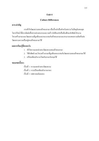 113
Unit 4
Culture Differences
สาระสําคัญ
การเขาใจวัฒนธรรมของเจาของภาษา เปนเรื่องจําเปนสําหรับสภาวะในปจจุบันของยุค
โลกาภิวัตน ที่มีการติดตอสื่อสารอยางสะดวกและรวดเร็ว นักศึกษาจําเปนตองศึกษาคําศัพท สํานวน
โครงสรางภาษาและวัฒนธรรมที่ถูกตองและเหมาะสมกับเจาของภาษาและสามารถแสดงความคิดเห็นตอ
วัฒนธรรมความเปนอยูของเจาของภาษาได
ผลการเรียนรูที่คาดหวัง
1. เขาใจความแตกตางทางวัฒนธรรมของเจาของภาษา
2. ใชคําศัพท และโครงสรางภาษาที่ถูกตองเหมาะสมกับวัฒนธรรมของเจาของภาษาได
3. เปรียบเทียบสํานวนไทยกับภาษาอังกฤษได
ขอบเขตเนื้อหา
เรื่องที่ 1 ความแตกตางทางวัฒนธรรม
เรื่องที่ 2 การเปรียบเทียบสํานวนภาษา
เรื่องที่ 3 เทศกาลเฉลิมฉลอง
 