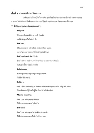 114
เรื่องที่ 1 ความแตกตางทางวัฒนธรรม
นักศึกษาจะไดเรียนรูถึงเรื่องราวตาง ๆ ที่เกี่ยวของกับความสัมพันธระหวางวัฒนธรรมและ
ภาษา ขอใหนักศึกษาตั้งใจศึกษาและทําความเขาใจอยางละเอียดและทํากิจกรรมตามที่กําหนด
• Different culture in each country.
In Spain
Woman always kiss on both cheeks.
สตรีมักจะจูบแกมกันทั้ง 2 ขาง
In China
Children never call adults by their first name.
เด็กจะไมเรียกผูใหญโดยใชชื่อแรก (ของผูใหญ)
In Canada and the U.S.A.
Don’t arrive early if you’re invited to someone’s house.
ไมไปงานที่ไดรับเชิญกอนเวลา
In Indonesia
Never point to anything with your feet.
ไมใชเทาชี้สิ่งตาง ๆ
In Korea
Don’t pass something to another person or superior with only one hand.
ไมสงสิ่งของใหผูอื่นหรือผูที่เหนือกวาดวยมือขางเดียว
Muslim Countries
Don’t eat with your left hand.
ไมรับประทานอาหารดวยมือซาย
In Somoa
Don’t eat when you’re walking in public.
ไมรับประทานอาหารเมื่อเดินในที่สาธารณะ
 