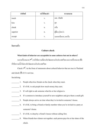 116
คําศัพท หนาที่ของคํา ความหมาย
touch
kiss
cheek
superior
except
v.
v.
n.
n.
v.
แตะ. สัมผัส
จูบ
แกม
ผูที่อาวุโสกวา
นอกเหนือจาก, ยกเวน
กิจกรรมที่ 1
Culture check
What kinds of behavior are acceptable in some cultures but not in others?
จงกาเครื่องหมาย () หนาขอความที่ตรงกับวัฒนธรรมในประเทศไทย และกาเครื่องหมาย (X)
ถาขอความนั้นไมตรงกับวัฒนธรรมในประเทศไทย
Check () in the front of statements about cultural behavior that are true in Thailand
and check (X) if it’s not true.
Socializing
________ 1. People often kiss friends on the check when they meet.
________ 2. It’s O.K. to ask people how much money they earn.
________ 3. It’s all right to ask someone what his or her religion is.
________ 4. It’s common to introduce yourself to new neighbors and give them a small gift.
________ 5. People always arrive on time when they’re invited to someone’s house.
________ 6. It’s O.K. to bring a friend or family member when you’re invited to a party at
someone’s home.
________ 7. It’s O.K. to drop by a friend’s house without calling first.
________ 8. When friends have dinner out together, each person pays his or her share of the
check.
 