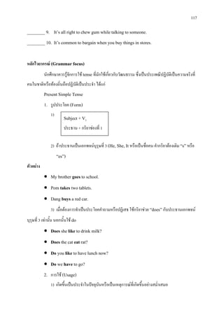 117
________ 9. It’s all right to chew gum while talking to someone.
________ 10. It’s common to bargain when you buy things in stores.
หลักไวยากรณ (Grammar focus)
นักศึกษาควรรูจักการใช tense ที่มักใชเกี่ยวกับวัฒนธรรม ซึ่งเปนประเพณีปฏิบัติเปนความจริงที่
คนในชาติหรือทองถิ่นถือปฏิบัติเปนประจํา ไดแก
Present Simple Tense
1. รูปประโยค (Form)
1)
2) ถาประธานเปนเอกพจนบุรุษที่ 3 (He, She, It หรือเปนชื่อคน คํากริยาตองเติม “s” หรือ
“es”)
ตัวอยาง
• My brother goes to school.
• Pom takes two tablets.
• Dang buys a red car.
3) เมื่อตองการทําเปนประโยคคําถามหรือปฏิเสธ ใชกริยาชวย “does” กับประธานเอกพจน
บุรุษที่ 3 เทานั้น นอกนั้นใช do
• Does she like to drink milk?
• Does the cat eat rat?
• Do you like to have lunch now?
• Do we have to go?
2. การใช (Usage)
1) เกิดขึ้นเปนประจําในปจจุบันหรือเปนเหตุการณที่เกิดขึ้นอยางสม่ําเสมอ
Subject + V1
ประธาน + กริยาชองที่ 1
 