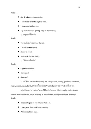 118
ตัวอยาง
• She drinks tea every morning.
• That shop is closed at eight o’clock.
• I come to school on foot.
• My mother always gets up early in the morning.
2) เหตุการณที่เปนจริง
ตัวอยาง
• The earth moves around the sun.
• The sun shines by day.
• Honey is sweet.
• Honesty is the best policy.
3) ใชกับประโยคคําสั่ง
ตัวอยาง
• Open the window!
• Keep quiet!
• Sit down!
4) มักใชกับ Adverb of frequencyเชน always, often,usually, generally,sometimes,
rarely, seldom, never, hardly (คําพวกนี้มักวางหลัง Verb to be แตนําหนา Verb แททั่ว ๆ ไป)
กลุมคําที่แสดง “ความบอย”จะวางไวทายประโยคเสมอ ไดแก everyday, twice, three a
month, from time to time, in the morning, in the afternoon, during the summer, nowadays.
ตัวอยาง
• He usually goes to his office at 7.30 a.m.
• I always go for a walk in the morning.
• Pat is sometimes cruel.
 
