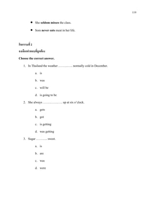 119
• She seldom misses the class.
• Som never eats meat in her life.
กิจกรรมที่ 2
จงเลือกคําตอบที่ถูกตอง
Choose the correct answer.
1. In Thailand the weather ………….. normally cold in December.
a. is
b. was
c. will be
d. is going to be
2. She always ………………. up at six o’clock.
a. gets
b. got
c. is getting
d. was getting
3. Sugar ……….. sweet.
a. is
b. are
c. was
d. were
 
