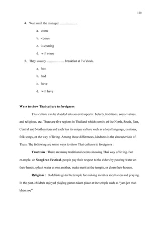 120
4. Wait until the manager …………… .
a. come
b. comes
c. is coming
d. will come
5. They usually …………….. breakfast at 7 o’clock.
a. has
b. had
c. have
d. will have
Ways to show Thai culture to foreigners
Thai culture can be divided into several aspects : beliefs, traditions, social values,
and religious, etc. There are five regions in Thailand which consist of the North, South, East,
Central and Northeastern and each has its unique culture such as a local language, customs,
folk songs, or the way of living. Among those differences, kindness is the characteristic of
Thais. The following are some ways to show Thai cultures to foreigners :
Tradition : There are many traditional events showing Thai way of living. For
example, on Songkran Festival, people pay their respect to the elders by pouring water on
their hands, splash water at one another, make merit at the temple, or clean their houses.
Religions : Buddhists go to the temple for making merit or meditation and praying.
In the past, children enjoyed playing games taken place at the temple such as “jam jee mah
kheo poe”
 