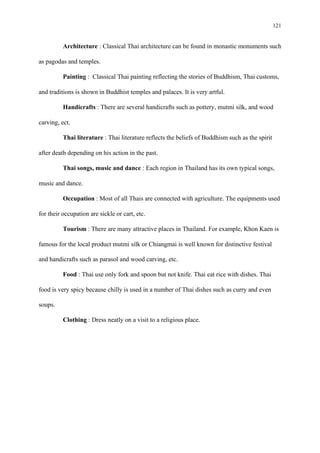 121
Architecture : Classical Thai architecture can be found in monastic monuments such
as pagodas and temples.
Painting : Classical Thai painting reflecting the stories of Buddhism, Thai customs,
and traditions is shown in Buddhist temples and palaces. It is very artful.
Handicrafts : There are several handicrafts such as pottery, mutmi silk, and wood
carving, ect.
Thai literature : Thai literature reflects the beliefs of Buddhism such as the spirit
after death depending on his action in the past.
Thai songs, music and dance : Each region in Thailand has its own typical songs,
music and dance.
Occupation : Most of all Thais are connected with agriculture. The equipments used
for their occupation are sickle or cart, etc.
Tourism : There are many attractive places in Thailand. For example, Khon Kaen is
famous for the local product mutmi silk or Chiangmai is well known for distinctive festival
and handicrafts such as parasol and wood carving, etc.
Food : Thai use only fork and spoon but not knife. Thai eat rice with dishes. Thai
food is very spicy because chilly is used in a number of Thai dishes such as curry and even
soups.
Clothing : Dress neatly on a visit to a religious place.
 