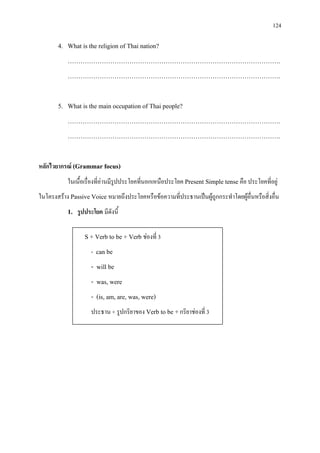 124
4. What is the religion of Thai nation?
……………………………………………………………………………………….
……………………………………………………………………………………….
5. What is the main occupation of Thai people?
……………………………………………………………………………………….
……………………………………………………………………………………….
หลักไวยากรณ (Grammar focus)
ในเนื้อเรื่องที่อานมีรูปประโยคที่นอกเหนือประโยค Present Simple tense คือ ประโยคที่อยู
ในโครงสราง Passive Voice หมายถึงประโยคหรือขอความที่ประธานเปนผูถูกกระทําโดยผูอื่นหรือสิ่งอื่น
1. รูปประโยค มีดังนี้
S + Verb to be + Verb ชองที่ 3
- can be
- will be
- was, were
- (is, am, are, was, were)
ประธาน + รูปกริยาของ Verb to be +กริยาชองที่ 3
 