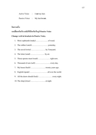 127
Active Voice : I cut my hair.
Passive Voice : My hair is cut.
กิจกรรมที่ 4
จงเปลี่ยนกริยาในวงเล็บใหเปนกริยาในรูป Passive Voice
Change verb in brackets in Passive Voice.
1. Most cupboards (make) ……………… of wood.
2. The rubber (catch) …………………… yesterday.
3. The novel (write) …………………. by Tomyanti.
4. The letter (send) …………………. by air.
5. Those spoons must (wash) ……………… right now.
6. Thousand of cars (sell) ………………….. every day.
7. My house (built) ………………….. twenty years ago.
8. English (speak) ……………………… all over the world.
9. All the doors should (lock) ………………… every night.
10. The shop (close) ………………….. at night.
 