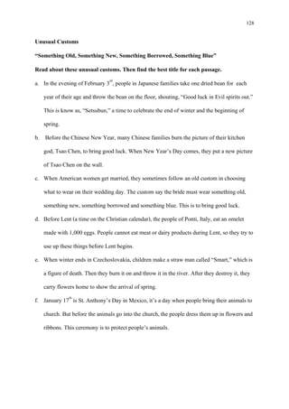 128
Unusual Customs
“Something Old, Something New, Something Borrowed, Something Blue”
Read about these unusual customs. Then find the best title for each passage.
a. In the evening of February 3rd
b. Before the Chinese New Year, many Chinese families burn the picture of their kitchen
god, Tsao Chen, to bring good luck. When New Year’s Day comes, they put a new picture
of Tsao Chen on the wall.
, people in Japanese families take one dried bean for each
year of their age and throw the bean on the floor, shouting, “Good luck in Evil spirits out.”
This is know as, “Setsubun,” a time to celebrate the end of winter and the beginning of
spring.
c. When American women get married, they sometimes follow an old custom in choosing
what to wear on their wedding day. The custom say the bride must wear something old,
something new, something borrowed and something blue. This is to bring good luck.
d. Before Lent (a time on the Christian calendar), the people of Ponti, Italy, eat an omelet
made with 1,000 eggs. People cannot eat meat or dairy products during Lent, so they try to
use up these things before Lent begins.
e. When winter ends in Czechoslovakia, children make a straw man called “Smart,” which is
a figure of death. Then they burn it on and throw it in the river. After they destroy it, they
carry flowers home to show the arrival of spring.
f. January 17th
is St. Anthony’s Day in Mexico, it’s a day when people bring their animals to
church. But before the animals go into the church, the people dress them up in flowers and
ribbons. This ceremony is to protect people’s animals.
 