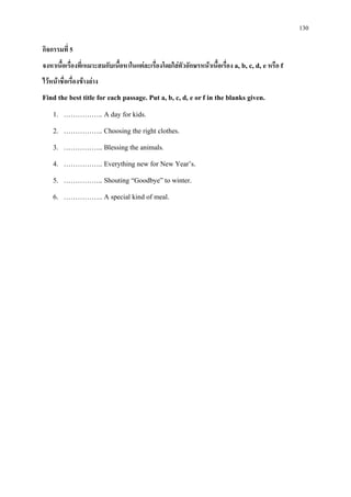 130
กิจกรรมที่ 5
จงหาเนื้อเรื่องที่เหมาะสมกับเนื้อหาในแตละเรื่องโดยใสตัวอักษรหนาเนื้อเรื่อง a, b, c, d, e หรือ f
ไวหนาชื่อเรื่องขางลาง
Find the best title for each passage. Put a, b, c, d, e orf in the blanks given.
1. …………….. A day for kids.
2. …………….. Choosing the right clothes.
3. …………….. Blessing the animals.
4. …………….. Everything new for New Year’s.
5. …………….. Shouting “Goodbye” to winter.
6. …………….. A special kind of meal.
 