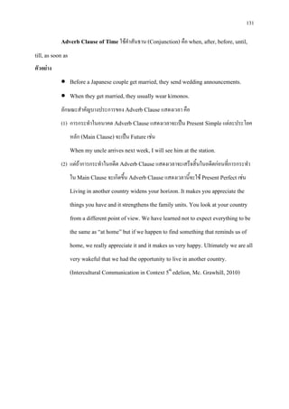 131
Adverb Clause of Time ใชคําสันธาน (Conjunction) คือ when, after, before, until,
till, as soon as
ตัวอยาง
• Before a Japanese couple get married, they send wedding announcements.
• When they get married, they usually wear kimonos.
ลักษณะสําคัญบางประการของ Adverb Clause แสดงเวลา คือ
(1) การกระทําในอนาคต Adverb Clause แสดงเวลาจะเปน Present Simple แตละประโยค
หลัก (Main Clause) จะเปน Future เชน
When my uncle arrives next week, I will see him at the station.
(2) แตถาการกระทําในอดีต Adverb Clause แสดงเวลาจะเสร็จสิ้นในอดีตกอนที่การกระทํา
ใน Main Clause จะเกิดขึ้น Adverb Clause แสดงเวลานี้จะใช Present Perfect เชน
Living in another country widens your horizon. It makes you appreciate the
things you have and it strengthens the family units. You look at your country
from a different point of view. We have learned not to expect everything to be
the same as “at home” but if we happen to find something that reminds us of
home, we really appreciate it and it makes us very happy. Ultimately we are all
very wakeful that we had the opportunity to live in another country.
(Intercultural Communication in Context 5th
edelion, Mc. Grawhill, 2010)
 