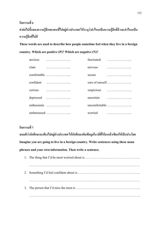 132
กิจกรรมที่ 6
คําตอไปนี้แสดงความรูสึกของคนที่ไปอยูตางประเทศ ใหระบุวาคําไหนเปนความรูสึกที่ดี และคําไหนเปน
ความรูสึกที่ไมดี
These words are used to describe how people sometime feel when they live in a foreign
country. Which are positive (P)? Which are negative (N)?
anxious ………………….. fascinated …………………..
clam ………………….. nervous …………………..
comfortable ………………….. secure …………………..
confident ………………….. sure of oneself…………………..
curious ………………….. suspicious …………………..
depressed ………………….. uncertain …………………..
enthusiastic ………………….. uncomfortable…………………..
embarrassed ………………….. worried …………………..
กิจกรรมที่ 7
สมมติวานักศึกษาจะตองไปอยูตางประเทศ ใหนักศึกษาเติมขอมูลในวลีที่ใหมาแลวเขียนใหเปนประโยค
Imagine you are going to live in a foreign country. Write sentences using these noun
phrases and your own information. Then write a sentence.
1. The thing that I’d be most worried about is ……………………………………………
………………………………………………………………………………………….
2. Something I’d feel confident about is ………………………………………………….
………………………………………………………………………………………….
3. The person that I’d miss the most is ……………………………………………………
…………………………………………………………………………………………..
 