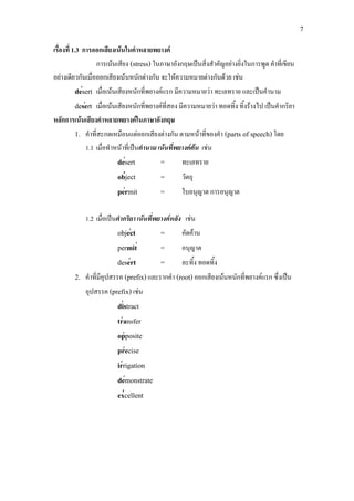 7
′
′
′
′
′
′
′
′
′
′
′
′
′
′
′
เรื่องที่ 1.3 การออกเสียงเนนในคําหลายพยางค
การเนนเสียง (stress) ในภาษาอังกฤษเปนสิ่งสําคัญอยางยิ่งในการพูด คําที่เขียน
อยางเดียวกันเมื่อออกเสียงเนนหนักตางกัน จะใหความหมายตางกันดวย เชน
desert เมื่อเนนเสียงหนักที่พยางคแรก มีความหมายวา ทะเลทราย และเปนคํานาม
desert เมื่อเนนเสียงหนักที่พยางคที่สอง มีความหมายวา ทอดทิ้ง ทิ้งรางไป เปนคํากริยา
หลักการเนนเสียงคําหลายพยางคในภาษาอังกฤษ
1. คําที่สะกดเหมือนแตออกเสียงตางกัน ตามหนาที่ของคํา (parts of speech)โดย
1.1 เมื่อทําหนาที่เปนคํานาม เนนที่พยางคตน เชน
desert = ทะเลทราย
object = วัตถุ
permit = ใบอนุญาต การอนุญาต
1.2 เมื่อเปนคํากริยา เนนที่พยางคหลัง เชน
object = คัดคาน
permit = อนุญาต
desert = ละทิ้ง ทอดทิ้ง
2. คําที่มีอุปสรรค (prefix)และรากคํา (root)ออกเสียงเนนหนักที่พยางคแรก ซึ่งเปน
อุปสรรค (prefix) เชน
distract
transfer
opposite
precise
irrigation
demonstrate
excellent
 