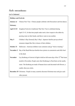 135
เรื่องที่ 3 เทศกาลเฉลิมฉลอง
Let’s Celebrate!
Holidays and Festivals
January or Chinese New Year : Chinese people celebrate with firecrackers and lion dances.
February
April 13-15 Songkran Festival or traditional Thai New Year is celebrated during
April 13-15, At that time people make merit, show respect to the elders by
pouring water on their hands, and throw water at one another.
May 5 Children’s Day (formerly Boy’s Day) : Japanese families put up colored
streamers shaped like fish, in honor of their children.
October 31 Halloween : American children wear costumers and go “trick or treating.”
November 2 Day of the Dead Mexican families have picnics in cementeries and offer food
to the dead.
November Loy Krathong or Festival of light in held on full moon day of the 12th
Thai lunar
month in November, People carry their Krathongs to float them on the nearby
water. The Krathong are made of banana leaves and decorated with flowers, a
candle, three joss sticks.
December 25 Christmas : People in many countries decorate Christmas trees and give each
other present.
 