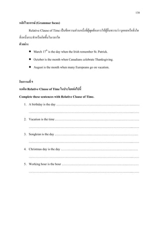 138
หลักไวยากรณ (Grammar focus)
Relative Clause of Time เปนขอความสวนหนึ่งที่ผูพูดตองการใหผูอื่นทราบวา บุคคลหรือสิ่งใด
สิ่งหนึ่งกระทําหรือเกิดขึ้นในเวลาใด
ตัวอยาง
• March 17th
• October is the month when Canadians celebrate Thanksgiving.
is the day when the Irish remember St. Patrick.
• August is the month when many Europeans go on vacation.
กิจกรรมที่ 9
จงเติม Relative Clause of Time ในประโยคตอไปนี้
Complete these sentences with Relative Clause of Time.
1. A birthday is the day …………………………………………………….………………
……………………………………………………………………………………...……
2. Vacation is the time .…………………………………………………….………………
……………………………………………………………………………………...……
3. Songkran is the day ……………………………………………………….……………
……………………………………………………………………………………...……
4. Christmas day is the day ……………………………………………….………………
……………………………………………………………………………………...……
5. Working hour is the hour …………………………………………………….…………
……………………………………………………………………………………...……
 
