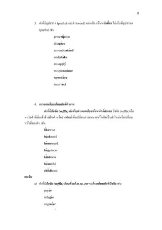 8
′
′
′
′
′
′
′
′
′
′
′
′
′
′
′
′
′
′
′
3. คําที่มีอุปสรรค (prefix)และคํา (word)ออกเสียงเนนหนักที่คํา ไมเนนที่อุปสรรค
(prefix)เชน
prescription
disagree
misunderstand
undertake
misapply
mispronounce
reproduce
incorrect
4. การออกเสียงเนนหนักที่คําแรก
คําที่มีปจจัย (suffix)ตอทายคํา ออกเสียงเนนหนักที่คําแรก ปจจัย (suffix) คือ
หนวยคําที่เติมเขาขางทายคําหรือรากศัพทเพื่อเปลี่ยนความหมายหรือเกิดเปนคําใหมหรือเปลี่ยน
หนาที่ของคํา เชน
likewise
backward
homeward
happiness
kindness
beautiful
childhood
ยกเวน
a) คําที่มีปจจัย (suffix)ที่ลงทายดวย ee, eer จะตองเนนหนักที่ปจจัย เชน
payee
refugee
engineer
 