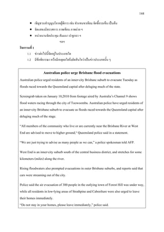 144
• เชิญชวนทําบุญบริจาคผูพิการ เชน ทําแขนขาเทียม จัดซื้อรถเข็น เปนตน
• จัดแสดงนิทรรศการ ภาพเขียน ภาพถาย ฯ
• หนวยงานจัดประชุม สัมมนา ปาฐกถา ฯ
ฯลฯ
กิจกรรมที่ 1
1.1 ขาวตอไปนี้จัดอยูในประเภทใด
1.2 มีขอพิจารณา หรือมีเหตุผลใดจึงตัดสินใจวาเปนขาวประเภทนั้น ๆ
Australian police urge Brisbane flood evacuations
Australian police urged residents of an inner-city Brisbane suburb to evacuate Tuesday as
floods raced towards the Queensland capital after deluging much of the state.
Screengrab taken on January 10,2010 from footage aired by Australia’s Channel 9 shows
flood waters racing through the city of Toowoomba. Australian police have urged residents of
an inner-city Brisbane suburb to evacuate as floods raced towards the Queensland capital after
deluging much of the stage.
“All members of the community who live or are currently near the Brisbane River at West
End are advised to move to higher ground,“ Queensland police said in a statement.
“We are just trying to advise as many people as we can,” a police spokesman told AFP.
West End is an inner-city suburb south of the central business district, and stretches for some
kilometers (miles) along the river.
Rising floodwaters also prompted evacuations in outer Brisbane suburbs, and reports said that
cars were streaming out of the city.
Police said the air evacuation of 300 people in the outlying town of Forest Hill was under way,
while all residents in low-lying areas of Strathpine and Caboolture were also urged to leave
their homes immediately.
“Do not stay in your homes, please leave immediately,” police said.
 