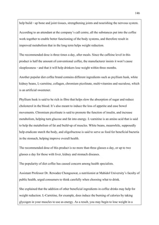 146
help build - up bone and joint tissues, strengthening joints and nourishing the nervous system.
According to an attendant at the company’s call centre, all the substances put into the coffee
work together to enable better functioning of the body systems, and therefore result in
improved metabolism that in the long term helps weight reduction.
The recommended dose is three times a day, after meals. Since the caffeine level in this
product is half the amount of conventional coffee, the manufacturer insists it won’t cause
sleeplessness - and that it will help drinkers lose weight within three months.
Another popular diet coffee brand contains different ingredients such as psyllium husk, white
kidney beans, L-carnitine, collagen, chromium picolinate, multi-vitamins and sucralose, which
is an artificial sweetener.
Phyllium husk is said to be rich in fibre that helps slow the absorption of sugar and reduce
cholesterol in the blood. It’s also meant to induce the loss of appetite and ease bowel
movements. Chromium picolinate is said to promote the function of insulin, and increase
metabolism, helping turn glucose and fat into energy. L-carnitine is an amino acid that is said
to help the metabolism of fat and build-up of muscles. White beans, meanwhile, supposedly
help eradicate starch the body, and oligofructose is said to serve as food for beneficial bacteria
in the stomach, helping improve overall health.
The recommended dose of this product is no more than three glasses a day, or up to two
glasses a day for those with liver, kidney and stomach diseases.
The popularity of diet coffee has caused concern among health specialists.
Assistant Professor Dr. Rewadee Chongsuwat, a nutritionist at Mahidol University’s faculty of
public health, urged consumers to think carefully when choosing what to drink.
She explained that the addition of other beneficial ingredients in coffee drinks may help for
weight reduction. L-Carnitine, for example, does induce the burning of calories by taking
glycogen in your muscles to use as energy. As a result, you may begin to lose weight in a
 