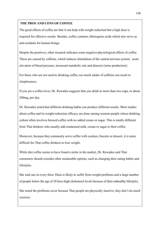 148
THE PROS AND CONS OF COFFEE
The good effects of coffee are that it can help with weight reduction-but a high dose is
required for effective results. Besides, coffee contains chlorogenic acids which also serve as
anti-oxidants for human beings.
Despite the positives, other research indicates some negative physiological effects of coffee.
These are caused by caffeine, which induces stimulation of the central nervous system, acute
elevation of blood pressure, increased metabolic rate and diuresis (urine production).
For those who are not used to drinking coffee, too much intake of caffeine can result in
sleeplessness.
If you are a coffee lover, Dr. Rewadee suggests that you drink to more than two cups, or about
200mg, per day.
Dr. Rewadee noted that different drinking habits can produce different results. Most studies
about coffee and its weight-reduction efficacy are done among western people whose drinking
culture often involves brewed coffee with no added cream or sugar. This is totally different
from Thai drinkers who usually add condensed milk, cream or sugar to their coffee.
Moreover, because they commonly serve coffee with cookies, biscuits or dessert, it is more
difficult for Thai coffee drinkers to lose weight.
While diet coffee seems to have found a niche in the market, Dr. Rewadee said Thai
consumers should consider other sustainable options, such as changing their eating habits and
lifestyles.
She said one in every three Thais is likely to suffer from weight problems and a large number
of peoplebelowthe ageof 30 have highcholesterol levelsbecause of their unhealthy lifestyles.
She noted the problems occur because Thai people are physically inactive; they don’t do much
exercise.
 