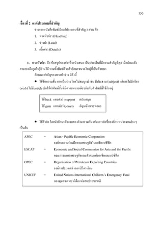 150
เรื่องที่ 2 องคประกอบที่สําคัญ
ขาวจากหนังสือพิมพ มีองคประกอบที่สําคัญ 3 สวน คือ
1. พาดหัวขาว (Headline)
2. ขาวนํา (Lead)
3. เนื้อขาว (Details)
1. พาดหัวขาว คือ ขอสรุปของขาวที่จะนําเสนอ เปนประเด็นที่มีความสําคัญที่สุด เมื่ออานแลว
สามารถดึงดูดใจผูอานได รวมทั้งพิมพดวยตัวอักษรขนาดใหญที่เปนตัวหนา
ลักษณะสําคัญของพาดหัวขาว มีดังนี้
• ใชขอความสั้น อาจเปนประโยคไมสมบูรณ เชน มีประธาน (subject)แตอาจไมมีกริยา
(verb)ไมมี article มักใชคําศัพทสั้นที่มีความหมายเดียวกันกับคําศัพทที่ใชกันอยู
• ใชตัวยอ โดยนําอักษรตัวแรกของคํามารวมกัน เชน การยอชื่อองคกร หนวยงานตาง ๆ
เปนตน
ใช back แทนคําวา support สนับสนุน
ใช gem แทนคําวา jewels อัญมณี เพชรพลอย
APEC = Asian - Pacific Economic Cooperation
องคกรความรวมมือทางเศรษฐกิจในเอเชียแปซิฟก
ESCAP = Economic and Social Commission for Asia and the Pacific
คณะกรรมการเศรษฐกิจและสังคมแหงเอเชียและแปซิฟก
OPEC = Organization of Petroleum Exporting Countries
องคกรประเทศสงออกปโตรเลียม
UNICEF = United Nations International Children’s Emergency Fund
กองทุนสงเคราะหเด็กแหงสหประชาชาติ
 