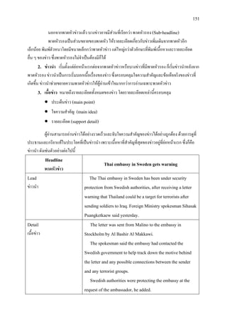 151
นอกจากพาดหัวขาวแลว บางขาวอาจมีสวนที่เรียกวา พาดหัวรอง (Sub-headline)
พาดหัวรองเปนสวนขยายของพาดหัว ใหรายละเอียดเกี่ยวกับขาวเพิ่มเติมจากพาดหัวอีก
เล็กนอย พิมพตัวหนาโดยมีขนาดเล็กกวาพาดหัวขาว แตใหญกวาตัวอักษรที่พิมพเนื้อหาและรายละเอียด
อื่น ๆ ของขาว ซึ่งพาดหัวรองไมจําเปนตองมีก็ได
2. ขาวนํา เริ่มตั้งแตยอหนาแรกตอจากพาดหัวขาวหรือบางขาวที่มีพาดหัวรอง ก็เริ่มขาวนําหลังจาก
พาดหัวรอง ขาวนําเปนการเริ่มบอกเนื้อเรื่องของขาว ซึ่งครอบคลุมใจความสําคัญและขอเท็จจริงของขาวที่
เกิดขึ้น ขาวนําชวยขยายความพาดหัวขาวใหผูอานเขาใจมากกวาการอานเฉพาะพาดหัวขาว
3. เนื้อขาว หมายถึงรายละเอียดทั้งหมดของขาว โดยรายละเอียดเหลานี้ครอบคลุม
• ประเด็นขาว (main point)
• ใจความสําคัญ (main idea)
• รายละเอียด (support detail)
ผูอานสามารถอานขาวไดอยางรวดเร็วและจับใจความสําคัญของขาวไดอยางถูกตอง ดวยการดูที่
ประธานและกริยาแทในประโยคที่เปนขาวนํา เพราะเนื้อหาที่สําคัญที่สุดของขาวอยูที่ยอหนาแรก ซึ่งก็คือ
ขาวนํา ดังเชนตัวอยางตอไปนี้
Headline
พาดหัวขาว
Thai embassy in Sweden gets warning
Lead
ขาวนํา
The Thai embassy in Sweden has been under security
protection from Swedish authorities, after receiving a letter
warning that Thailand could be a target for terrorists after
sending soldiers to Iraq. Foreign Ministry spokesman Sihasak
Puangketkaew said yesterday.
Detail
เนื้อขาว
The letter was sent from Malino to the embassy in
Stockholm by Al Bashir Al Makkawi.
The spokesman said the embassy had contacted the
Swedish government to help track down the motive behind
the letter and any possible connections between the sender
and any terrorist groups.
Swedish authorities were protecting the embassy at the
request of the ambassador, he added.
 