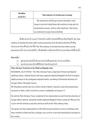 152
Headline
พาดหัวขาว
Thai embassy in Sweden gets warning
The spokesman said the government decided to send
troops to join the United States-led coalition in Iraq only for
humanitarian reasons, with no other intentions. Thai troops
are stationed at Camp Lima in Karbala.
เมื่อพิจารณาขาวนํา จะพบวา ในยอหนาแรกมีประโยคหลักที่เปนประเด็นสําคัญ คือ The Thai
embassy in Sweden has been under security protection from Swedish authoritiesซึ่งเมื่อดู
ประธานและกริยาแทในประโยค ก็คือ The Thai embassy in Sweden has been under security
protectionเทานั้น สวนรายละเอียดอื่น ๆ เปนเพียงขอความที่มาขยายใหทราบรายละเอียดมากยิ่งขึ้นเทานั้น
กิจกรรมที่ 3
3.1 ดูตัวอยางขาวตอไปนี้ แลวบอกวาสวนใดเปนพาดหัวขาว ขาวนํา และเนื้อขาว
3.2 บอกประธานและกริยาแทที่เปนประโยคหลักของขาวนํา
Thai Advance Team leaves for Haiti earthquake zone
BANGKOK, Jan 29 (TNA) - The Thai Advance Team comprised of French and Spanish
speaking experts, medical doctors and army engineers departed Bangkok for Haiti to prepare
added assistance to the earthquake-impacted nation, according to Permanent Secretary for
Foreign Affairs Theerakun Niyom.
Mr Theerakun said the trip was a follow-up the Cabinet’s decision to provide humanitarian
assistance to Haiti, which was hit by a massive earthquake on January 12.
He said the Thai Advance Team, comprised of two representatives each from the ministries of
foreign affairs, defense, and public health, departed Bangkok Friday evening for Mexico City
to join with the minister councellor and local staff oat the Thai embassy there.
The group will meet representatives of the Mexican government to receive a briefing on the
latest situation in Haiti and also exchange views on how to provide humanitarian assistance to
the country.
 