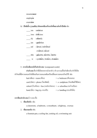 9
′
′
′
′
′
′
′ ′
′ ′
′ ′ ′
′ ′ ′
mountaineer
employee
examinee
b) ปจจัยอื่น ๆ (suffix) มักออกเสียงเนนหนักที่พยางคหนาปจจัย เชน
____ ion : creation
____ ious :delicious
____ ify : classify
____ ian : guardian
____ ual : actual, individual
eventual, casual
____ ible : possible, terrible, visible
____ ic : symbolic, historic, dramatic
5. การเนนเสียงหนักในคําประสม (compound words)
คําประสม คือ คําที่เกิดจากการนําเอาคํา 2 คํา มารวมเปนคําเดียวกัน ทําใหเกิด
คําใหมที่มีความหมายใกลเคียงกับความหมายเดิมหรือเปลี่ยนความหมายใหมได เชน
bed (เตียง) + room (หอง) = a bedroom(หองนอน)
card (บัตร) + phone(โทรศัพท) = a cardphone(โทรศัพทใชบัตร)
school (โรงเรียน) + bus(รถประจําทาง) = a schoolbus(รถโรงเรียน)
hand(มือ) + bag(ถุง, กระเปา) = a handbag(กระเปาถือ)
การเขียนคําประสม มี 3 แบบ คือ
1. เขียนติดกัน เชน
a classroom, a bedroom, a sweetheart, a highway, oversea
2. เขียนแยกกัน เชน
a fountain pen, a ceiling fan, cooking oil, a swimming suit
 